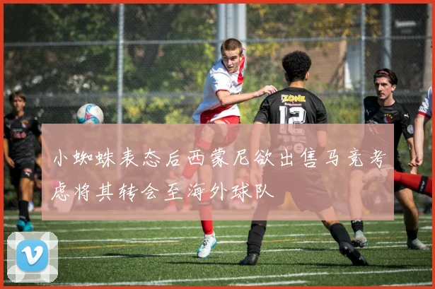 小蜘蛛表态后西蒙尼欲出售马竞考虑将其转会至海外球队