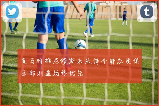 皇马对维尼修斯未来持冷静态度俱乐部利益始终优先
