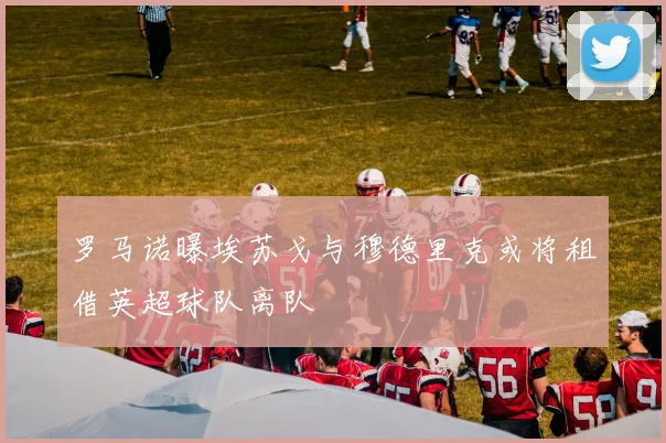 罗马诺曝埃苏戈与穆德里克或将租借英超球队离队