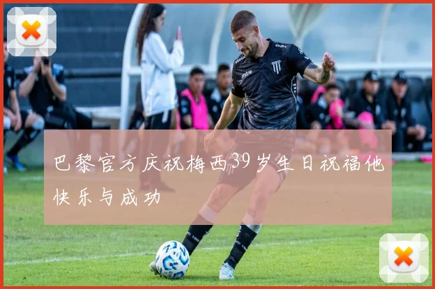 巴黎官方庆祝梅西39岁生日祝福他快乐与成功