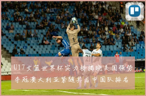 U17女篮世界杯实力榜揭晓美国强势夺冠澳大利亚紧随其后中国队排名第十