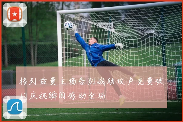格列兹曼主场告别战助攻卢克曼破门庆祝瞬间感动全场