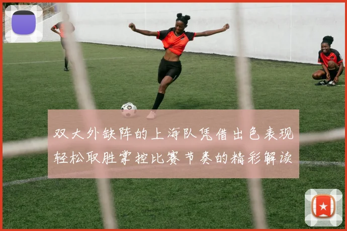 双大外缺阵的上海队凭借出色表现轻松取胜掌控比赛节奏的精彩解读