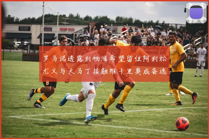 罗马诺透露利物浦希望留住阿利松尤文与大马丁接触维卡里奥成备选
