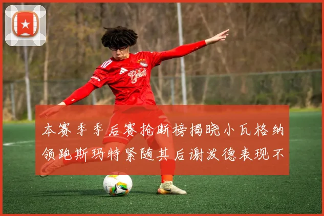 本赛季季后赛抢断榜揭晓小瓦格纳领跑斯玛特紧随其后谢泼德表现不俗