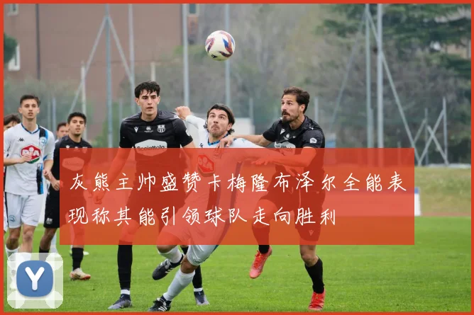灰熊主帅盛赞卡梅隆布泽尔全能表现称其能引领球队走向胜利