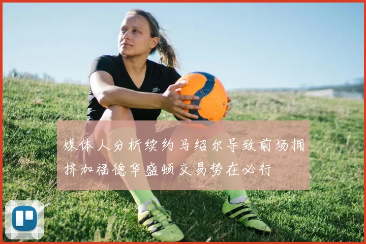 媒体人分析续约马绍尔导致前场拥挤加福德华盛顿交易势在必行