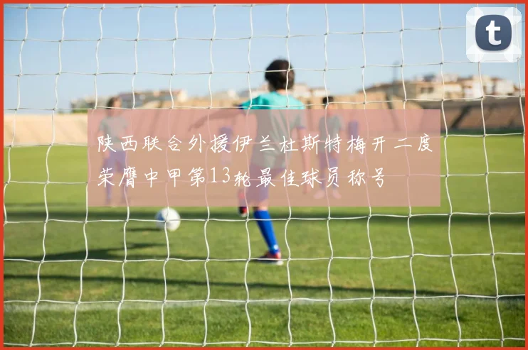 陕西联合外援伊兰杜斯特梅开二度荣膺中甲第13轮最佳球员称号