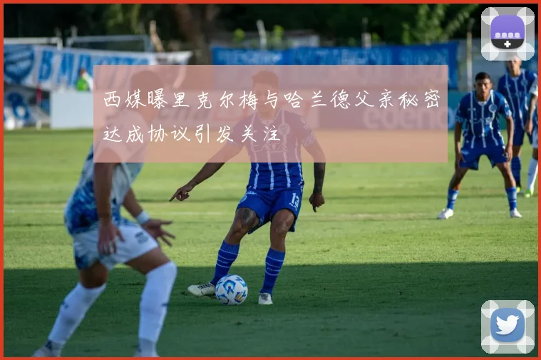 西媒曝里克尔梅与哈兰德父亲秘密达成协议引发关注