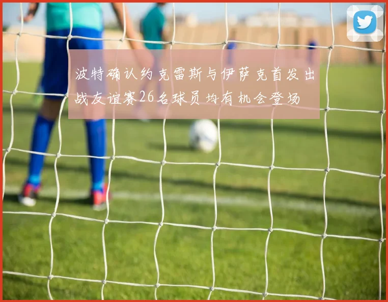 波特确认约克雷斯与伊萨克首发出战友谊赛26名球员均有机会登场