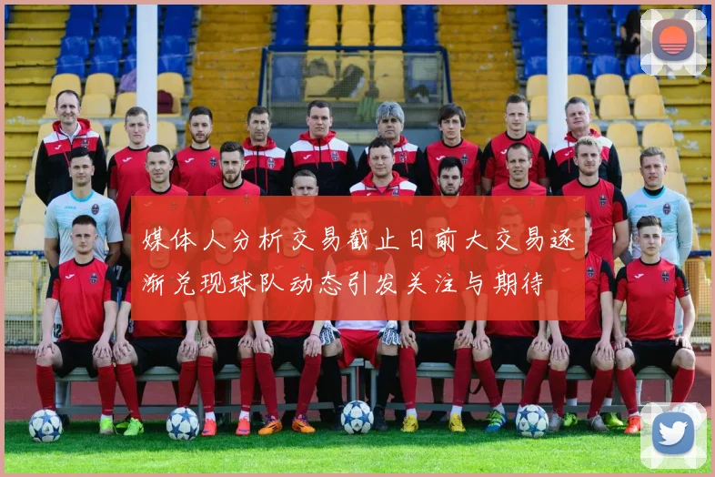 媒体人分析交易截止日前大交易逐渐兑现球队动态引发关注与期待