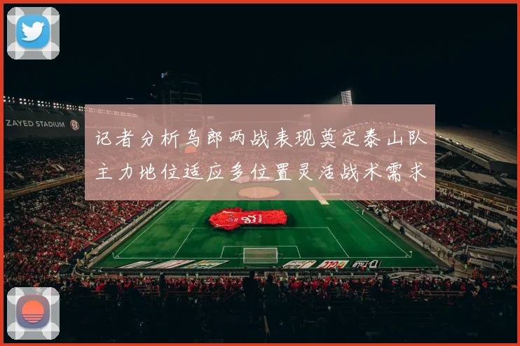 记者分析乌郎两战表现奠定泰山队主力地位适应多位置灵活战术需求