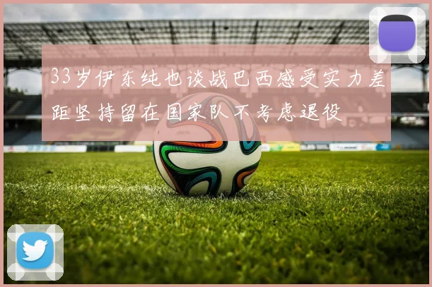 33岁伊东纯也谈战巴西感受实力差距坚持留在国家队不考虑退役