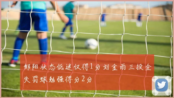 邹阳状态低迷仅得1分刘金雨三投全失罚球勉强得分2分