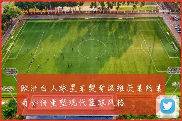 欧洲白人球星东契奇诺维茨基约基奇如何重塑现代篮球风格
