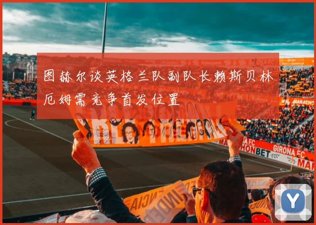 图赫尔谈英格兰队副队长赖斯贝林厄姆需竞争首发位置