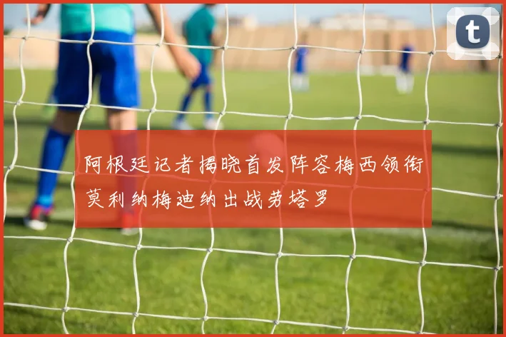 阿根廷记者揭晓首发阵容梅西领衔莫利纳梅迪纳出战劳塔罗
