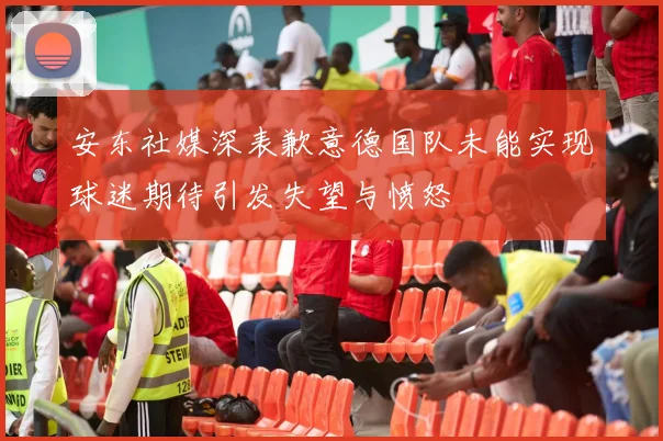 安东社媒深表歉意德国队未能实现球迷期待引发失望与愤怒