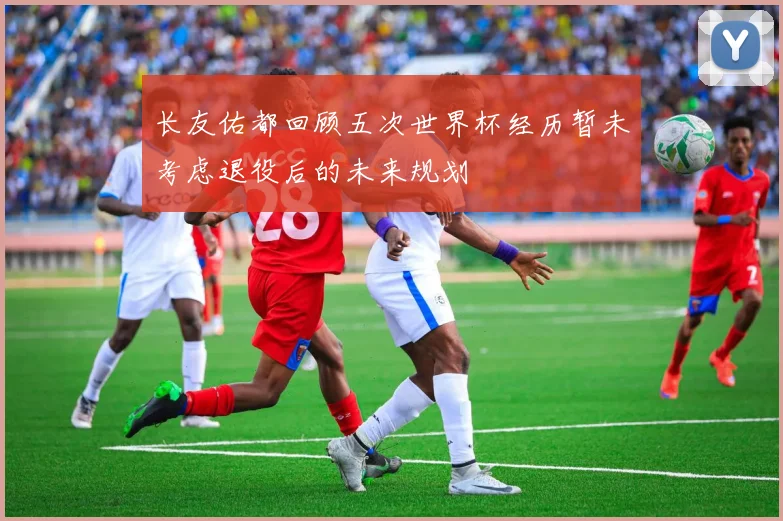 长友佑都回顾五次世界杯经历暂未考虑退役后的未来规划
