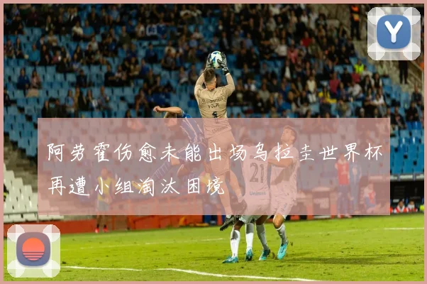 阿劳霍伤愈未能出场乌拉圭世界杯再遭小组淘汰困境